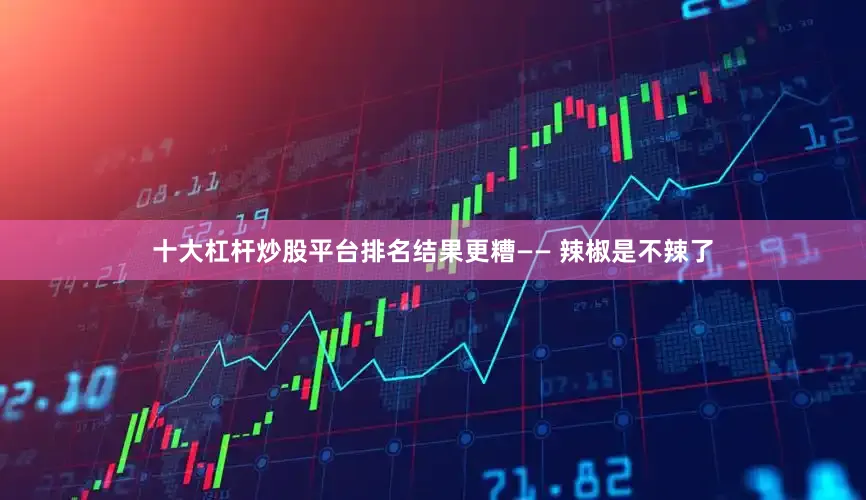 十大杠杆炒股平台排名结果更糟—— 辣椒是不辣了