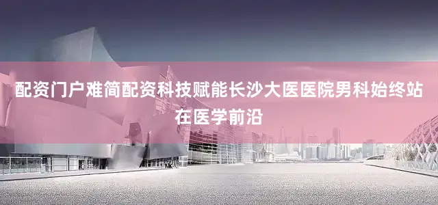 配资门户难简配资科技赋能长沙大医医院男科始终站在医学前沿