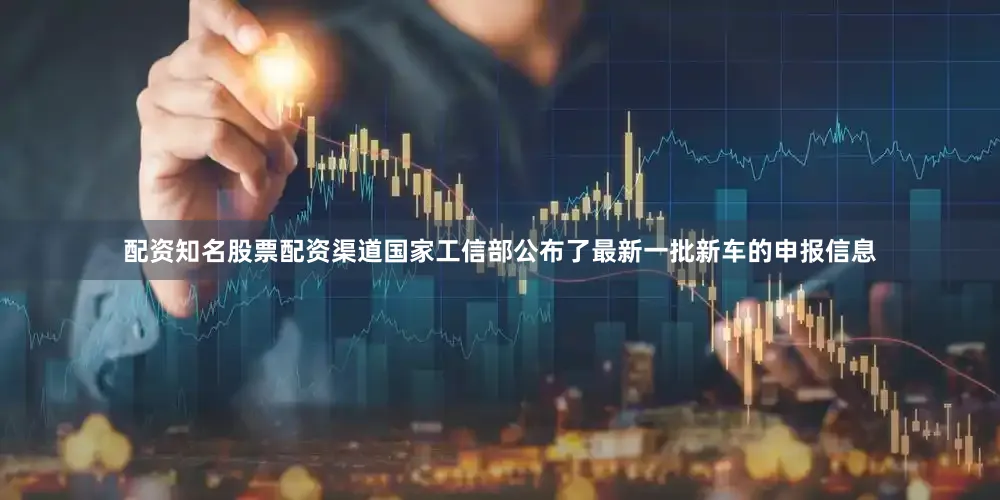 配资知名股票配资渠道国家工信部公布了最新一批新车的申报信息