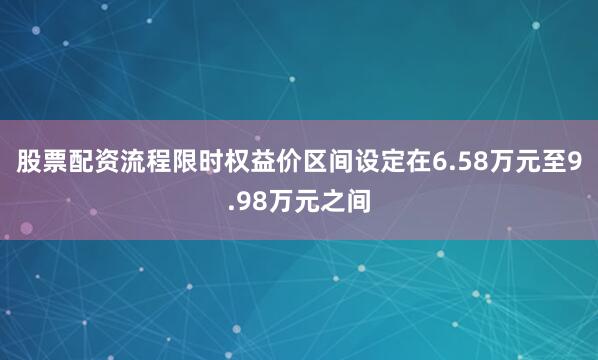 股票配资流程限时权益价区间设定在6.58万元至9.98万元之间